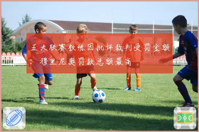 五大联赛教练因批评裁判受罚金额:穆里尼奥罚款总额最高