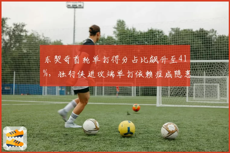 东契奇首轮单打得分占比飙升至41%，独行侠进攻端单打依赖症成隐患__br_