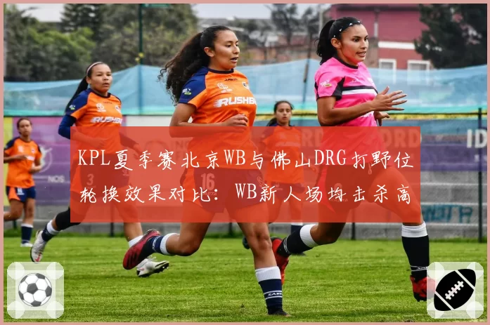 KPL夏季赛北京WB与佛山DRG打野位轮换效果对比:WB新人场均击杀高出0.8