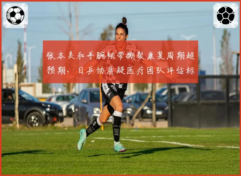 张本美和手腕韧带撕裂康复周期超预期，日乒协质疑医疗团队评估标准存差异