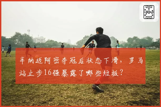 辛纳迈阿密夺冠后状态下滑,罗马站止步16强暴露了哪些短板?