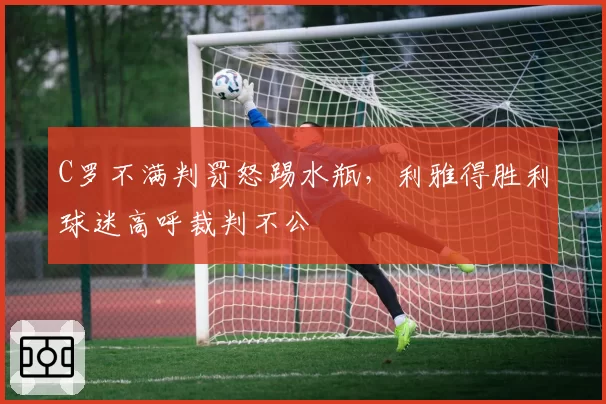 C罗不满判罚怒踢水瓶，利雅得胜利球迷高呼裁判不公