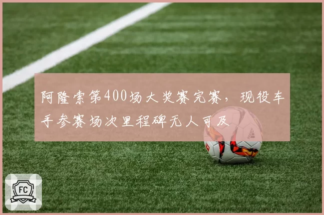 阿隆索第400场大奖赛完赛，现役车手参赛场次里程碑无人可及