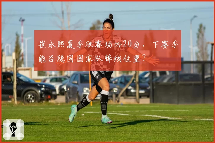 崔永熙夏季联赛场均20分，下赛季能否稳固国家队锋线位置？