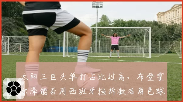 太阳三巨头单打占比过高,布登霍尔泽能否用西班牙挡拆激活角色球员