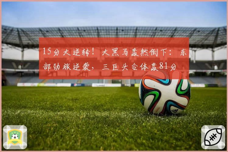 15分大逆转！大黑马轰然倒下：东部劲旅逆袭，三巨头合体轰81分