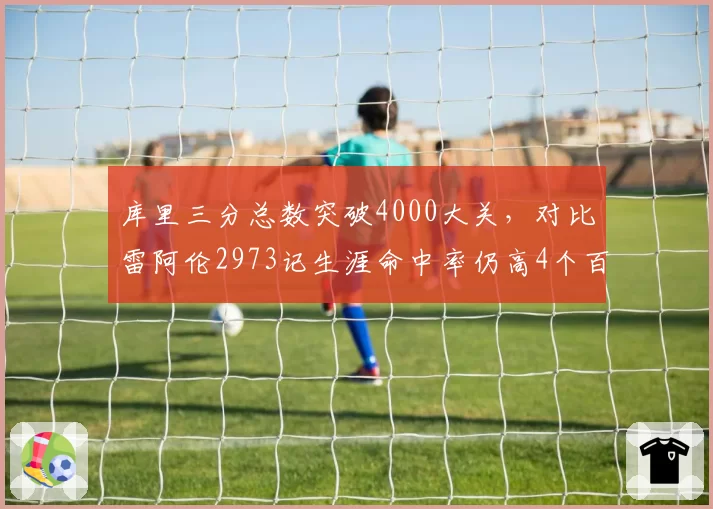 库里三分总数突破4000大关，对比雷阿伦2973记生涯命中率仍高4个百分点