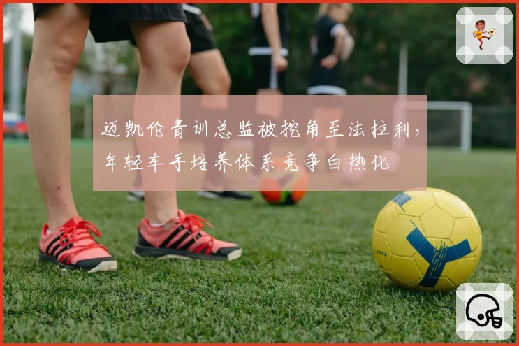 迈凯伦青训总监被挖角至法拉利，年轻车手培养体系竞争白热化