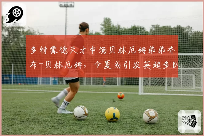 多特蒙德天才中场贝林厄姆弟弟乔布-贝林厄姆，今夏或引发英超多队竞购
