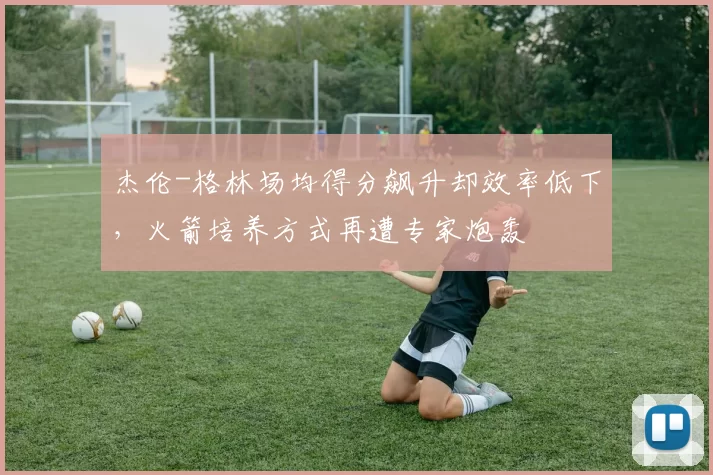 杰伦-格林场均得分飙升却效率低下，火箭培养方式再遭专家炮轰