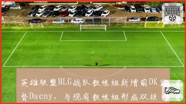 英雄联盟BLG战队教练组新增前DK监督Daeny，与现有教练组形成双核