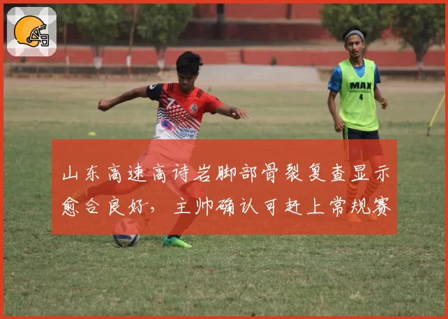 山东高速高诗岩脚部骨裂复查显示愈合良好，主帅确认可赶上常规赛第四轮齐鲁德比__br_