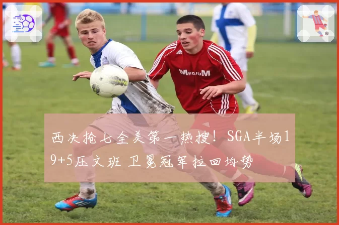 西决抢七全美第一热搜!SGA半场19+5压文班 卫冕冠军拉回均势
