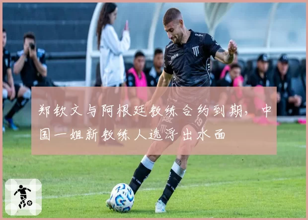 郑钦文与阿根廷教练合约到期，中国一姐新教练人选浮出水面