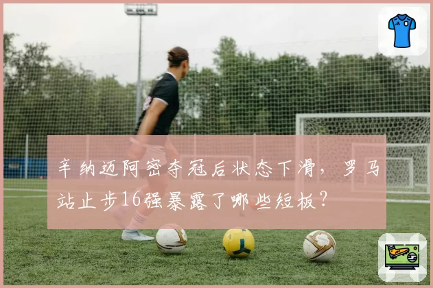 辛纳迈阿密夺冠后状态下滑,罗马站止步16强暴露了哪些短板?